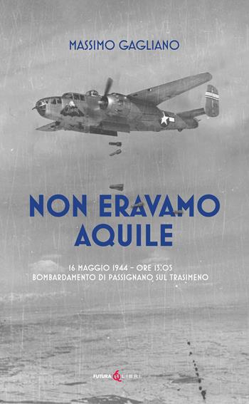 Non eravamo aquile. 16 maggio 1944 ore 13:05 bombardamento di Passignano sul Trasimeno - Massimo Gagliano - Libro Futura Libri 2024 | Libraccio.it