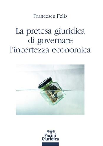 La pretesa giuridica di governare l'incertezza economica - Francesco Felis - Libro Pacini Giuridica 2023, Diritto | Libraccio.it