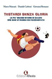 Testardi senza gloria. Le più grandi storie di calcio che non vi hanno mai raccontato