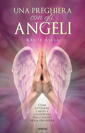Una preghiera con gli angeli. Come ottenere l'aiuto e l'assistenza degli angeli nella preghiera - Alexa Kriele - Libro Armenia 2019, Sotto le ali degli angeli | Libraccio.it