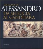 Sulla via di Alessandro da Seleucia al Gandhara. Catalogo della mostra (Torino, 27 febbraio-27 maggio 2007). Ediz. illustrata