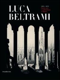 Luca Beltrami (1854-1933). Storia, arte e architettura a Milano. Monografia. Catalogo della mostra (Milano, 27 marzo-29 giugno 2014)  - Libro Silvana 2014, Cataloghi di mostre | Libraccio.it