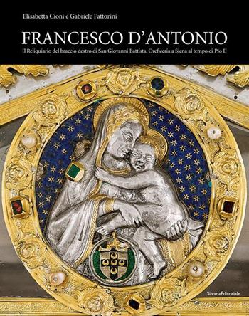 Francesco d'Antonio. Il Reliquiario del braccio destro di San Giovanni Battista. Oreficeria a Siena al tempo di Pio II. Ediz. illustrata - Elisabetta Cioni, Gabriele Fattorini - Libro Silvana 2021, Arte | Libraccio.it