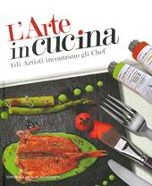 L'arte in cucina. Gli artisti incontrano gli chef. Ediz. illustrata