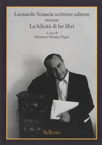 Leonardo Sciascia scrittore editore ovvero La felicità di far libri  - Libro Sellerio Editore Palermo 2019 | Libraccio.it