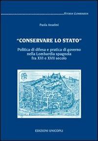 «Conservare lo stato». Politica di difesa e pratica di governo nella Lombardia spagnola fra XVI e XVII secolo - Paola Anselmi - Libro Unicopli 2009, Storia lombarda | Libraccio.it