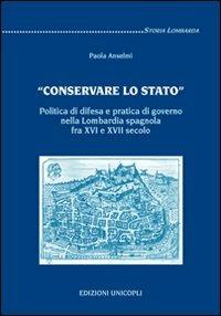 «Conservare lo stato». Politica di difesa e pratica di governo nella Lombardia spagnola fra XVI e XVII secolo - Paola Anselmi - Libro Unicopli 2009, Storia lombarda | Libraccio.it