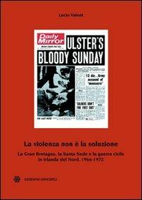 La violenza non è la soluzione. La Gran Bretagna, la Santa Sede e la guerra civile in Irlanda del Nord, 1966-1972 - Lucio Valent - Libro Unicopli 2011, Centro studi polit. estera e opin. pubbl. | Libraccio.it