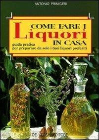 Come fare i liquori in casa. Guida pratica per preparare da solo i tuoi liquori preferiti - Antonio Primiceri - Libro De Vecchi 2009, Enologia cocktail liquori | Libraccio.it