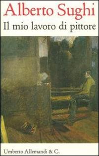 Alberto Sughi. Il mio lavoro di pittore. Testi scelti  - Libro Allemandi 2014, I quaderni dell'archivio Sughi | Libraccio.it