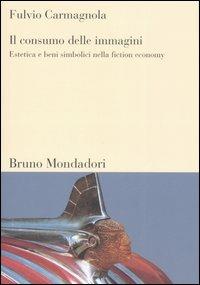 Il consumo delle immagini. Estetica e beni simbolici nella fiction economy - Fulvio Carmagnola - Libro Mondadori Bruno 2006, Sintesi | Libraccio.it