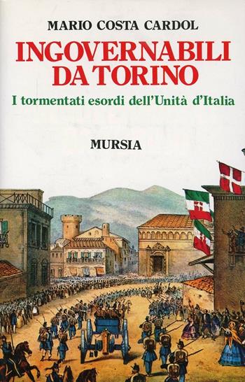 Ingovernabili da Torino. I tormentati esordi dell'unità d'Italia - Mario Costa Cardol - Libro Ugo Mursia Editore 2012, Storia e documenti. Storie gen. e part. | Libraccio.it