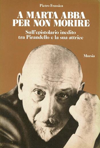 A Marta Abba per non morire. Sull'epistolario inedito tra Pirandello e la sua attrice - Pietro Frassica - Libro Mursia 2022, Testimonianze fra cron. e letteratura | Libraccio.it