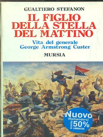 Il figlio della stella del mattino. Vita del generale George Armstrong Custer - Gualtiero Stefanon - Libro Mursia 2022, Storia e documenti. Biografie | Libraccio.it