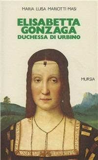 Elisabetta Gonzaga duchessa di Urbino nello splendore e negli intrighi del Rinascimento - Maria Luisa Mariotti Masi - Libro Mursia 2022, Grande Universale Mursia. Storia e documenti | Libraccio.it