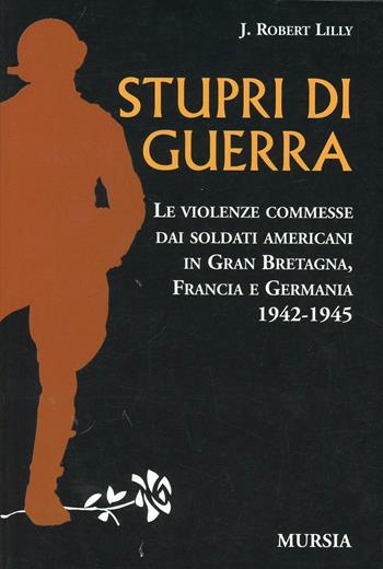 Stupri di guerra. Le violenze commesse dai soldati americani in Gran Bretagna, Francia e Germania 1942-1945 - Robert Lilly - Libro Mursia 2011 | Libraccio.it