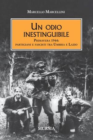 Un odio inestinguibile. Primavera 1944: partigiani e fascisti tra Umbria e Lazio - Marcello Marcellini - Libro Mursia 2012, Testimon. fra cron.e storia.II guerra mon | Libraccio.it