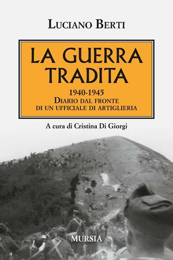 La guerra tradita. 1940-1945. Diario dal fronte di un ufficiale di artiglieria - Luciano Berti - Libro Mursia 2016, Testimonianze fra cronaca e storia | Libraccio.it