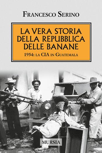 La vera storia della Repubblica delle banane. 1954: la CIA in Guatemala - Francesco Serino - Libro Mursia 2017, Testimonianze fra cronaca e storia | Libraccio.it