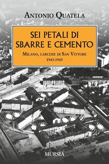 Sei petali di sbarre e cemento. Milano, carcere di San Vittore. 1943-1945 - Antonio Quatela - Libro Mursia 2013, Testimonianze fra cronaca e storia | Libraccio.it