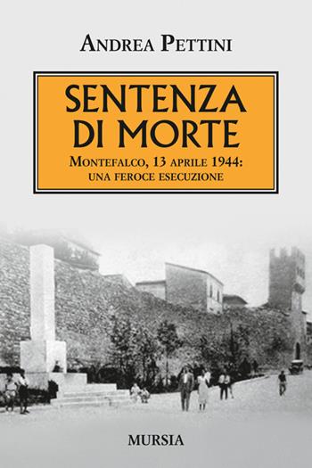 Sentenza di morte. Montefalco, 13 aprile 1944: una feroce esecuzione - Andrea Pettini - Libro Mursia 2014, Testimonianze fra cronaca e storia | Libraccio.it