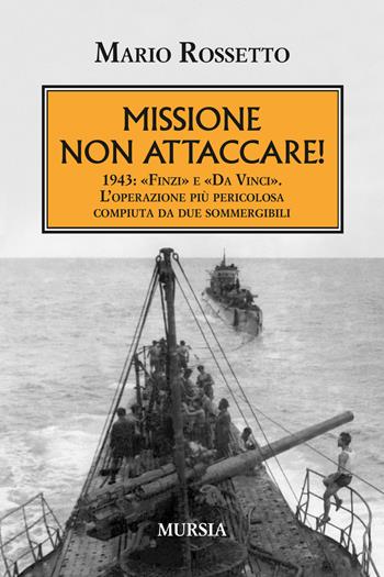 Missione non attaccare! 1943: «Finzi» e «Da Vinci». L'operazione più pericolosa compiuta da due sommergibili - Mario Rossetto - Libro Mursia 2018, Testimonianze fra cronaca e storia | Libraccio.it