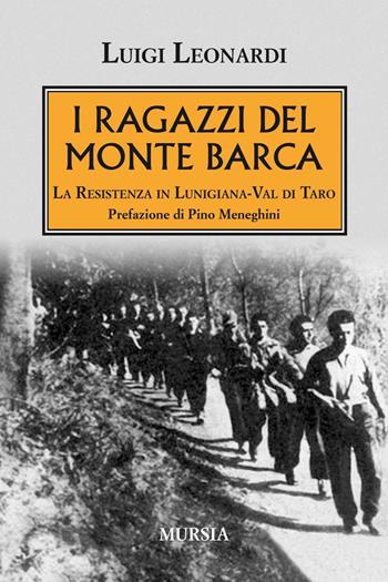 I ragazzi del Monte Barca. La Resistenza in Lunigiana-Val di Taro - Luigi Leonardi - Libro Ugo Mursia Editore 2017, Testimonianze fra cron. e st. Resistenza | Libraccio.it