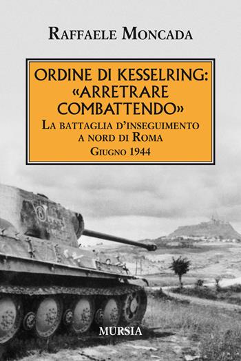 Ordine di Kesslring: «Arretrare combattendo». La battaglia d'inseguimento a Nord di Roma. Giugno 1944 - Raffaele Moncada - Libro Mursia 2019, Testimonianze fra cronaca e storia | Libraccio.it