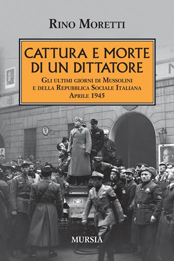 Cattura e morte di un dittatore. Gli ultimi giorni di Mussolini e della Repubblica Sociale Italiana. Aprile 1945 - Rino Moretti - Libro Mursia 2018, Testimonianze fra cronaca e storia | Libraccio.it