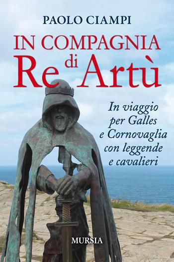 In compagnia di re Artù. In viaggio per Galles e Cornovaglia con leggende e cavalieri - Paolo Ciampi - Libro Mursia 2019, Viaggi, scoperte e tradizioni | Libraccio.it