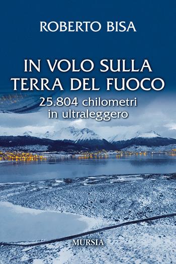 In volo sulla Terra del Fuoco. 25.804 chilometri in ultraleggero - Roberto Bisa - Libro Mursia 2018, Il volo | Libraccio.it