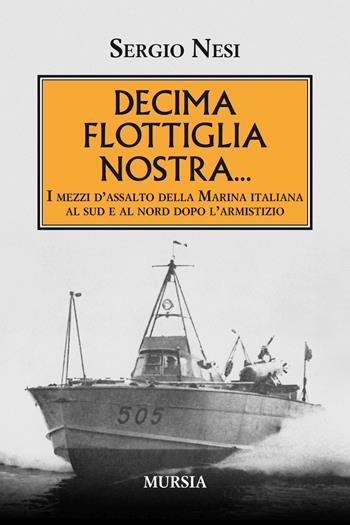 Decima flottiglia nostra... I mezzi d'assalto della Marina italiana al sud e al nord dopo l'armistizio - Sergio Nesi - Libro Mursia 2019, Testimonianze fra cronaca e storia | Libraccio.it