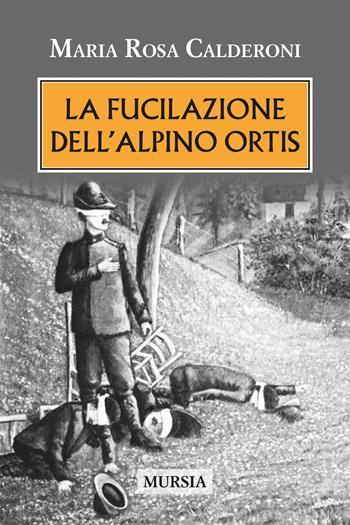 La fucilazione dell'alpino Ortis - Maria Rosa Calderoni - Libro Mursia 2022, Testimonianze fra cronaca e storia | Libraccio.it