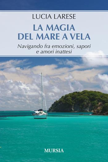 La magia del mare a vela. Navigando fra emozioni, sapori e amori inattesi - Lucia Larese - Libro Mursia 2024, Biblioteca del mare | Libraccio.it