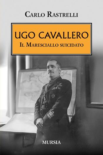Ugo Cavallero. Il maresciallo suicidato - Carlo Rastrelli - Libro Mursia 2025, Testimonianze fra cronaca e storia | Libraccio.it