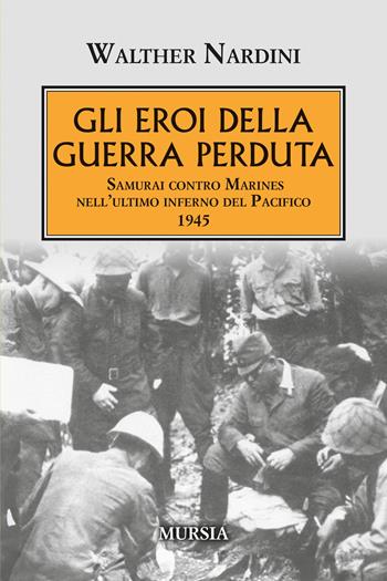 Gli eroi della guerra perduta. Samurai contro Marines nell'ultimo inferno del Pacifico 1945 - Walther Nardini - Libro Mursia 2026, Testimonianze fra cronaca e storia. 1939-1945: Seconda guerra mondiale | Libraccio.it