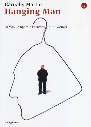 Hanging man. La vita, le opere e l'arresto di Ai Weiwei - Barnaby Martin - Libro Il Saggiatore 2013, La cultura | Libraccio.it