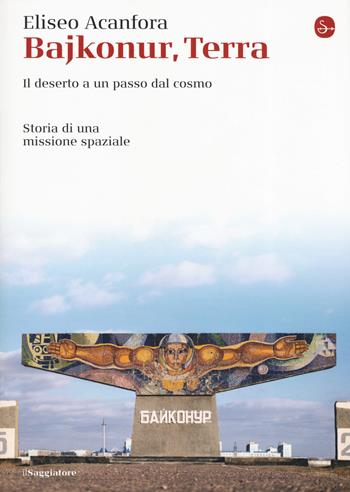 Bajkonur, Terra. Il deserto a un passo dal cosmo. Storia di una missione spaziale - Eliseo Acanfora - Libro Il Saggiatore 2019, La cultura | Libraccio.it