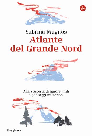 Atlante del Grande Nord. Alla scoperta di aurore, miti e paesaggi misteriosi - Sabrina Mugnos - Libro Il Saggiatore 2022, La cultura | Libraccio.it