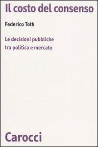 Il costo del consenso. Le decisioni pubbliche tra politica e mercato - Federico Toth - Libro Carocci 2006, Biblioteca di testi e studi | Libraccio.it