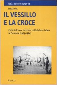 Il vessillo e la croce. Colonialismo, missioni cattoliche e islam in Somalia (1903-1924) - Lucia Ceci - Libro Carocci 2007, Italia contemporanea | Libraccio.it