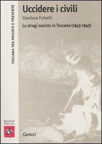 Uccidere i civili. Le stragi naziste in Toscana (1943-1945) -  Gianluca Fulvetti - Libro Carocci 2009, Toscana tra passato e presente | Libraccio.it