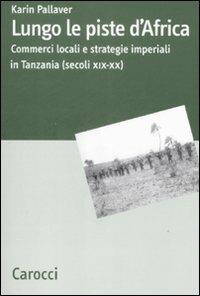 Lungo le piste d'Africa. Commerci locali ed strategie imperiali in Tanzania (secoli XIX-XX) - Karin Pallaver - Libro Carocci 2008, Dip. discipline storiche. Univ. Bologna | Libraccio.it