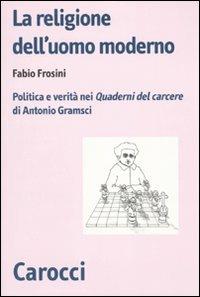 La religione dell'uomo moderno. Politica e verità nei «Quaderni del carcere» di Antonio Gramsci - Fabio Frosini - Libro Carocci 2010, Biblioteca di testi e studi | Libraccio.it