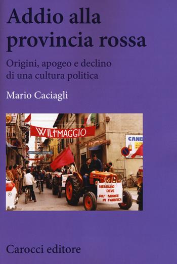 Addio alla provincia rossa. Origini, apogeo e declino di una cultura politica - Mario Caciagli - Libro Carocci 2017, Biblioteca di testi e studi | Libraccio.it