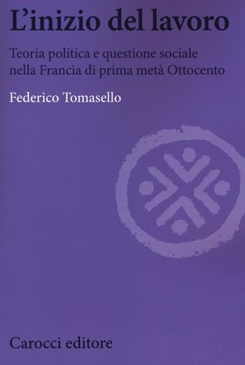 L' inizio del lavoro. Teoria politica e questione sociale nella Francia di prima metà Ottocento - Federico Tomasello - Libro Carocci 2018, Biblioteca di testi e studi | Libraccio.it
