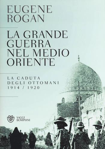 La grande guerra nel Medio Oriente. La caduta degli Ottomani (1914-1920) - Eugene Rogan - Libro Bompiani 2016, Saggi Bompiani | Libraccio.it