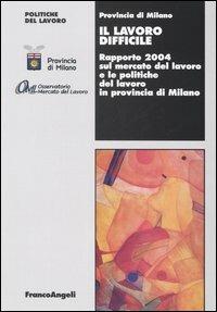 Il lavoro difficile. Rapporto 2004 sul mercato del lavoro e le politiche del lavoro in provincia di Milano  - Libro Franco Angeli 2005, Politiche del lavoro | Libraccio.it