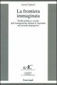 La frontiera immaginata. Profilo politico e sociale dell'immigrazione italiana in Argentina nel secondo dopoguerra - Lucia Capuzzi - Libro Franco Angeli 2006, La società moderna e contemp. Anal.contr. | Libraccio.it