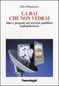 La Rai che non vedrai. Idee e progetti sul servizio pubblico radiotelevisivo - Elio Matarazzo - Libro Franco Angeli 2007, Cultura della comunicazione | Libraccio.it